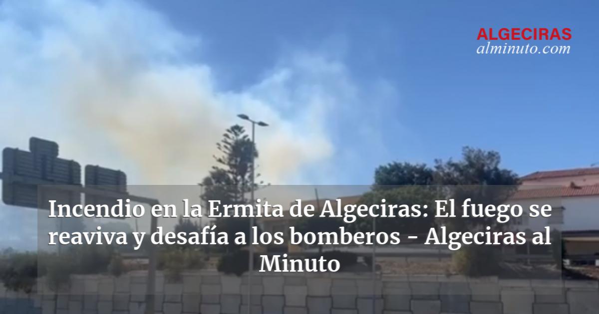 Incendio En La Ermita De Algeciras El Fuego Se Reaviva Y Desaf A A Los